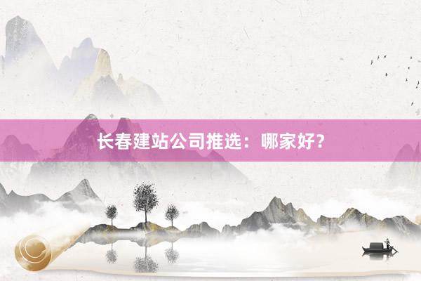 长春建站公司推选：哪家好？