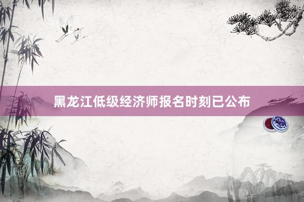 黑龙江低级经济师报名时刻已公布