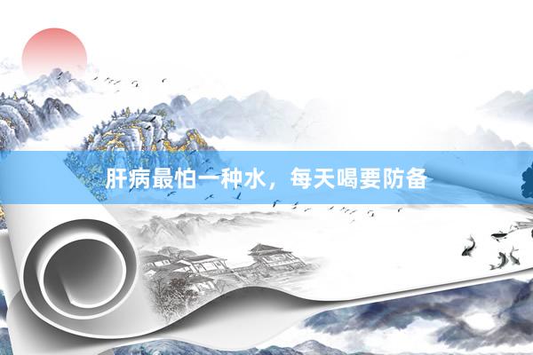 肝病最怕一种水，每天喝要防备