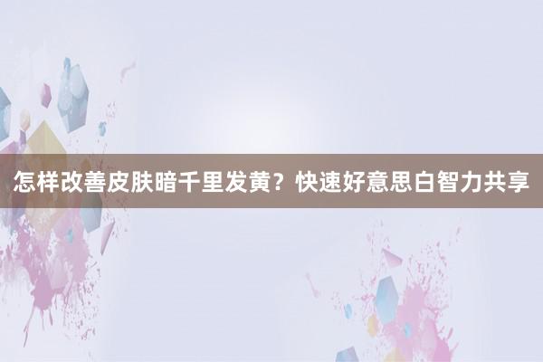 怎样改善皮肤暗千里发黄?快速好意思白智力共享