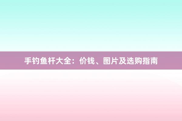手钓鱼杆大全：价钱、图片及选购指南